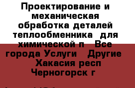 Проектирование и механическая обработка деталей теплообменника  для химической п - Все города Услуги » Другие   . Хакасия респ.,Черногорск г.